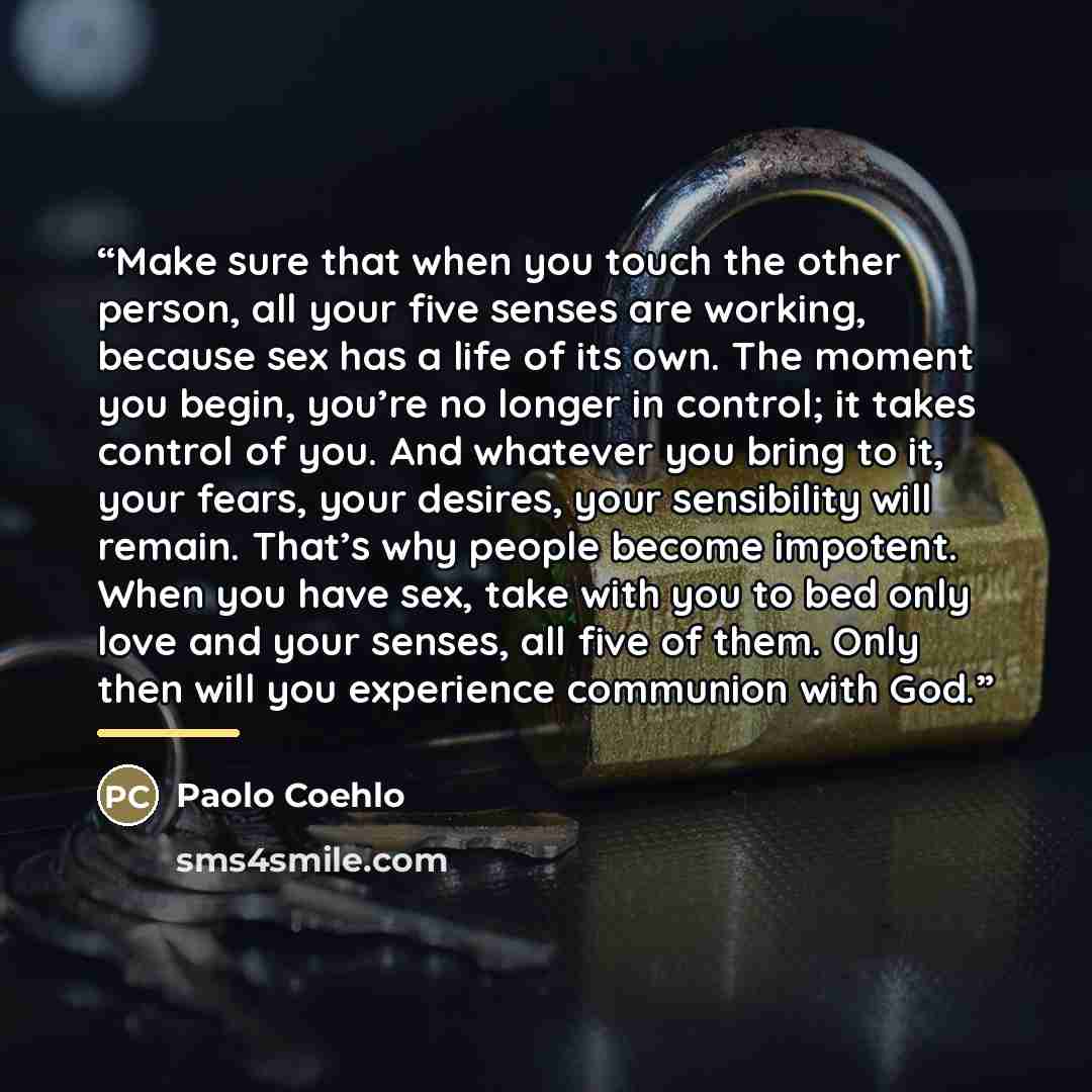 “Make sure that when you touch the other person, all your five senses are working, because sex has a life of its own. The moment you begin, you’re no longer in control; it takes control of you. And whatever you bring to it, your fears, your desires, your sensibility will remain. That’s why people…” quote by Paolo Coehlo