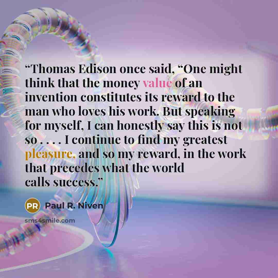 “Thomas Edison once said, “One might think that the money value of an invention constitutes its reward to the man who loves his work. But speaking for myself, I can honestly say this is not so . . . . I continue to find my greatest pleasure, and so my reward, in the work that precedes what the…” quote by Paul R. Niven