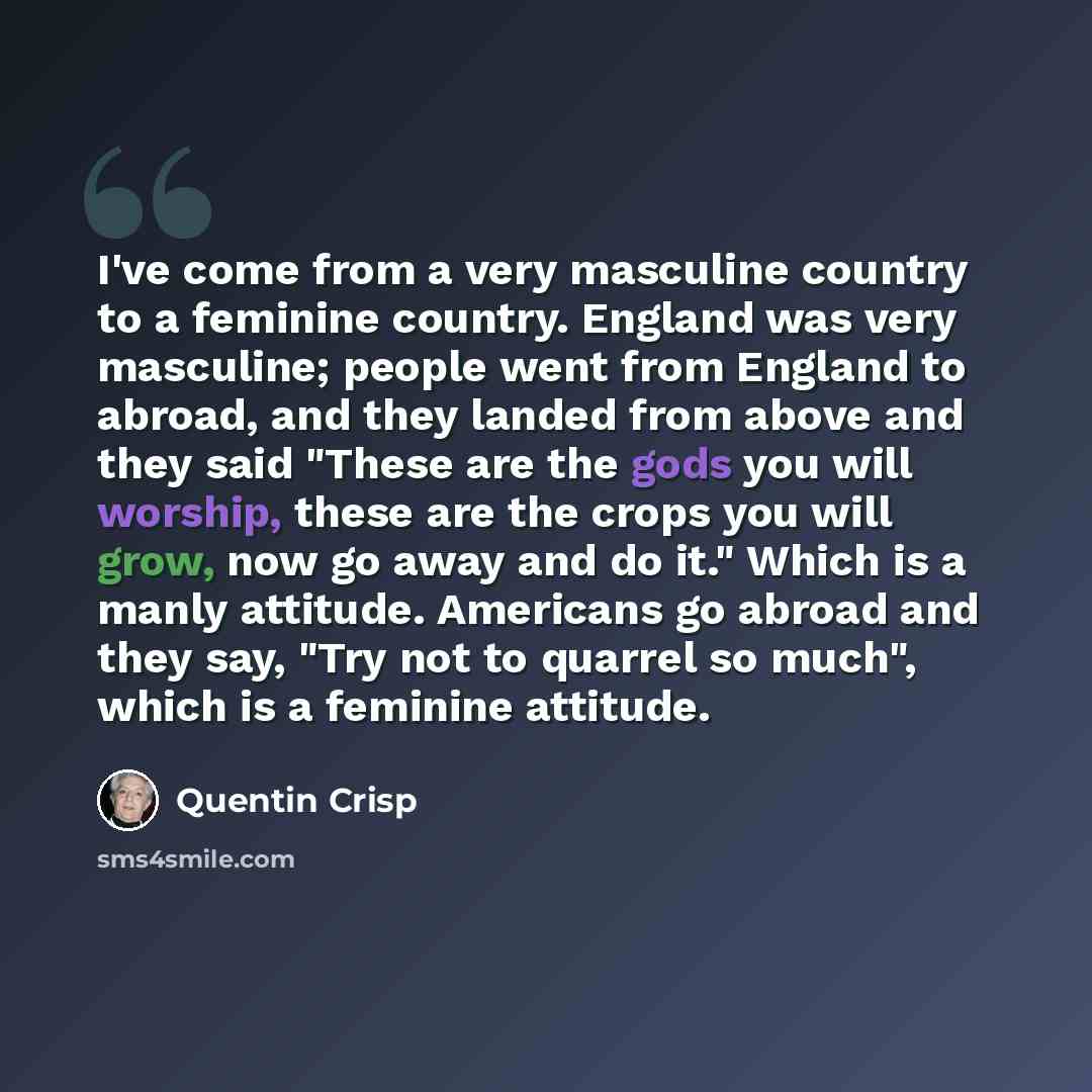 “I've come from a very masculine country to a feminine country. England was very masculine; people went from England to abroad, and they landed from above and they said "These are the gods you will worship, these are the crops you will grow, now go away and do it." Which is a manly attitude…” quote by Quentin Crisp