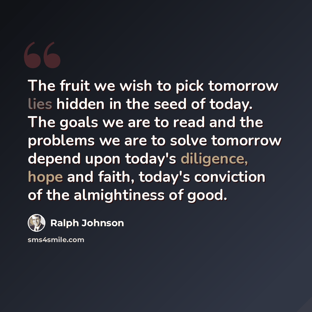 “The fruit we wish to pick tomorrow lies hidden in the seed of today. The goals we are to read and the problems we are to solve tomorrow depend upon today's diligence, hope and faith, today's conviction of the almightiness of good.” quote by Ralph Johnson