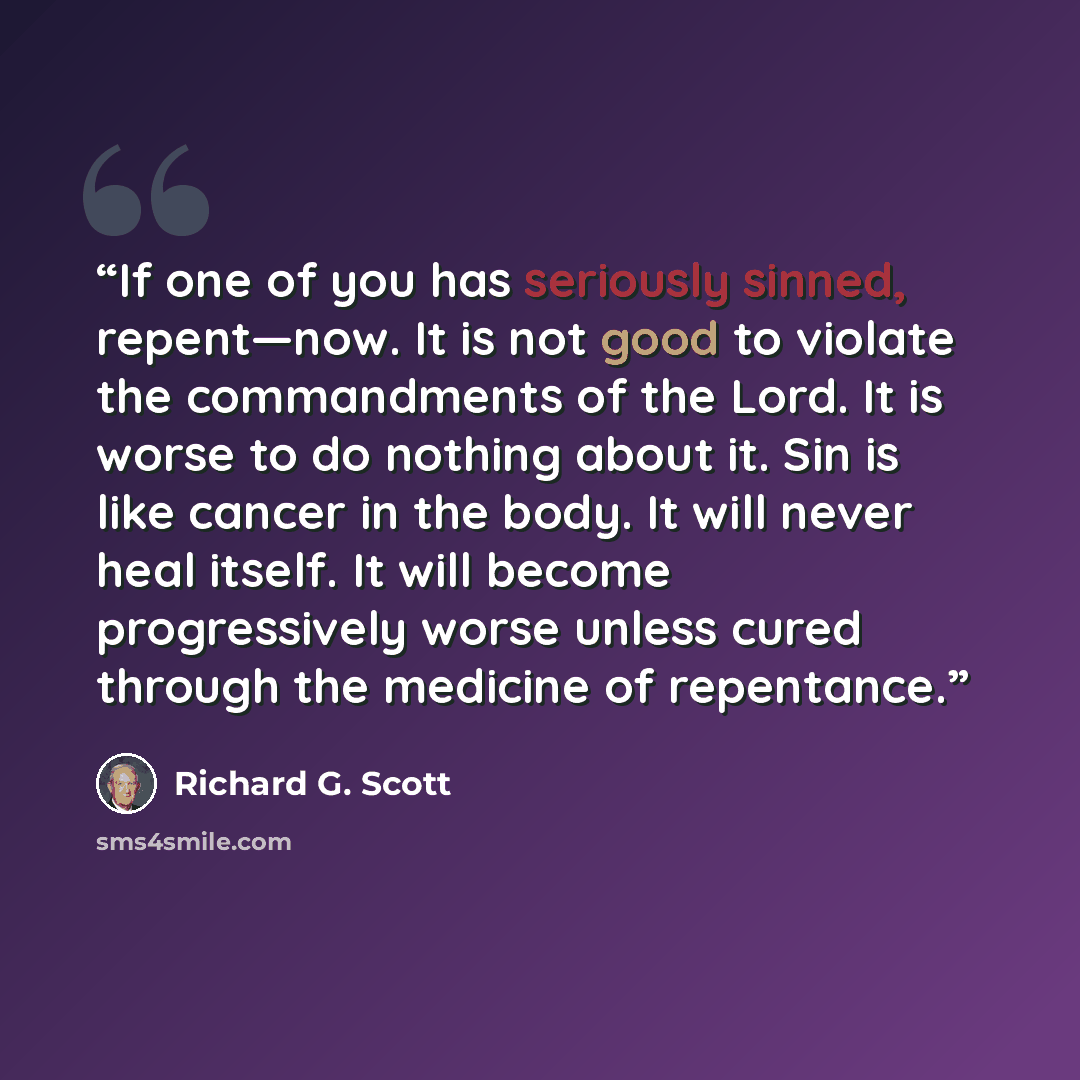 “If one of you has seriously sinned, repent—now. It is not good to violate the commandments of the Lord. It is worse to do nothing about it. Sin is like cancer in the body. It will never heal itself. It will become progressively worse unless cured through the medicine of repentance.” quote by Richard G. Scott
