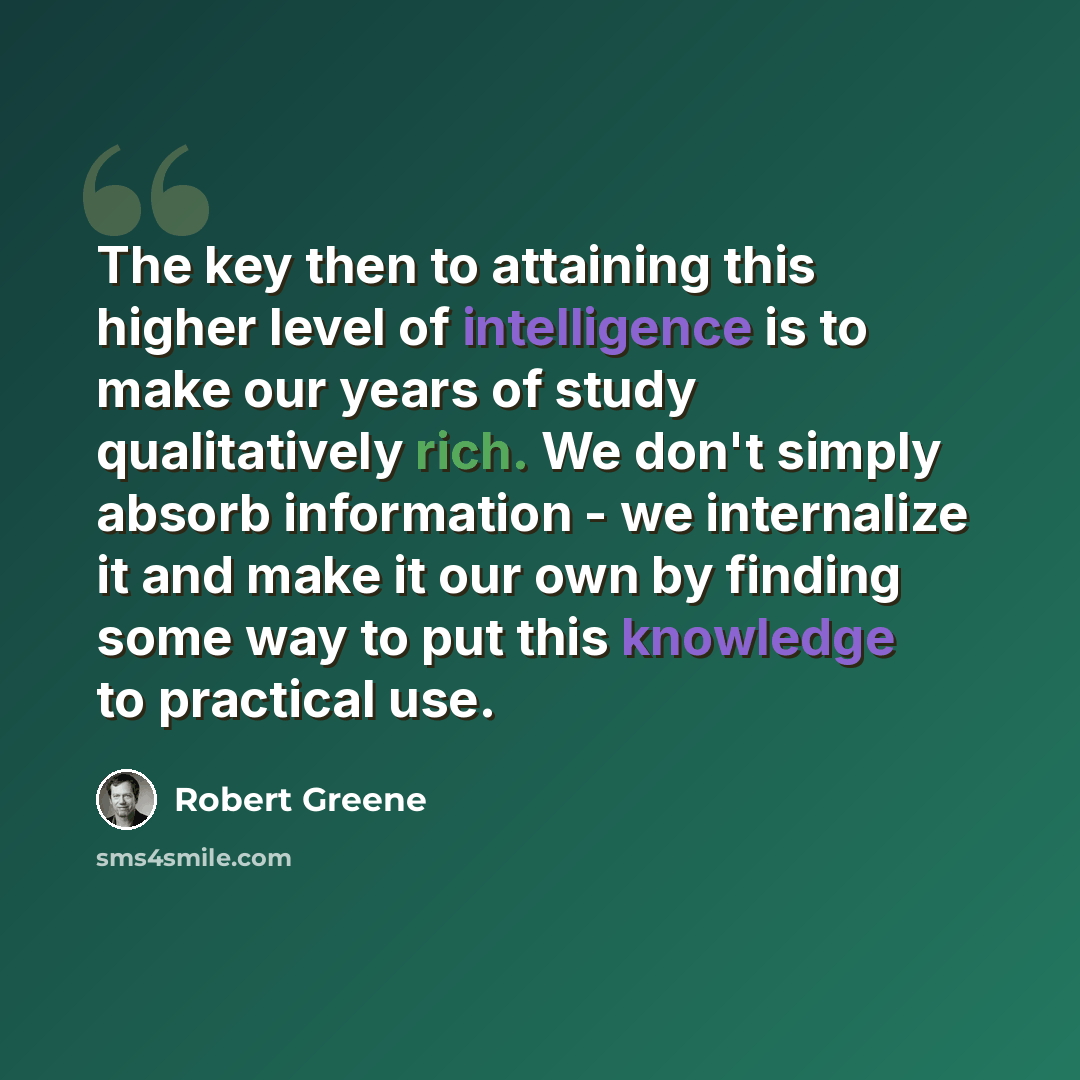 “The key then to attaining this higher level of intelligence is to make our years of study qualitatively rich. We don't simply absorb information - we internalize it and make it our own by finding some way to put this knowledge to practical use.” quote by Robert Greene