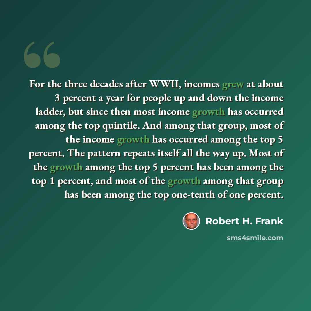 “For the three decades after WWII, incomes grew at about 3 percent a year for people up and down the income ladder, but since then most income growth has occurred among the top quintile. And among that group, most of the income growth has occurred among the top 5 percent. The pattern repeats itself…” quote by Robert H. Frank