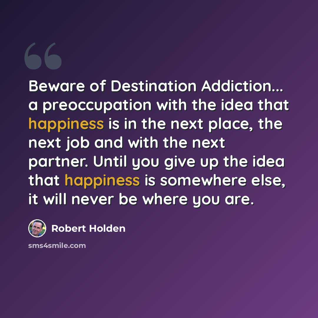 “Beware of Destination Addiction... a preoccupation with the idea that happiness is in the next place, the next job and with the next partner. Until you give up the idea that happiness is somewhere else, it will never be where you are.” quote by Robert Holden