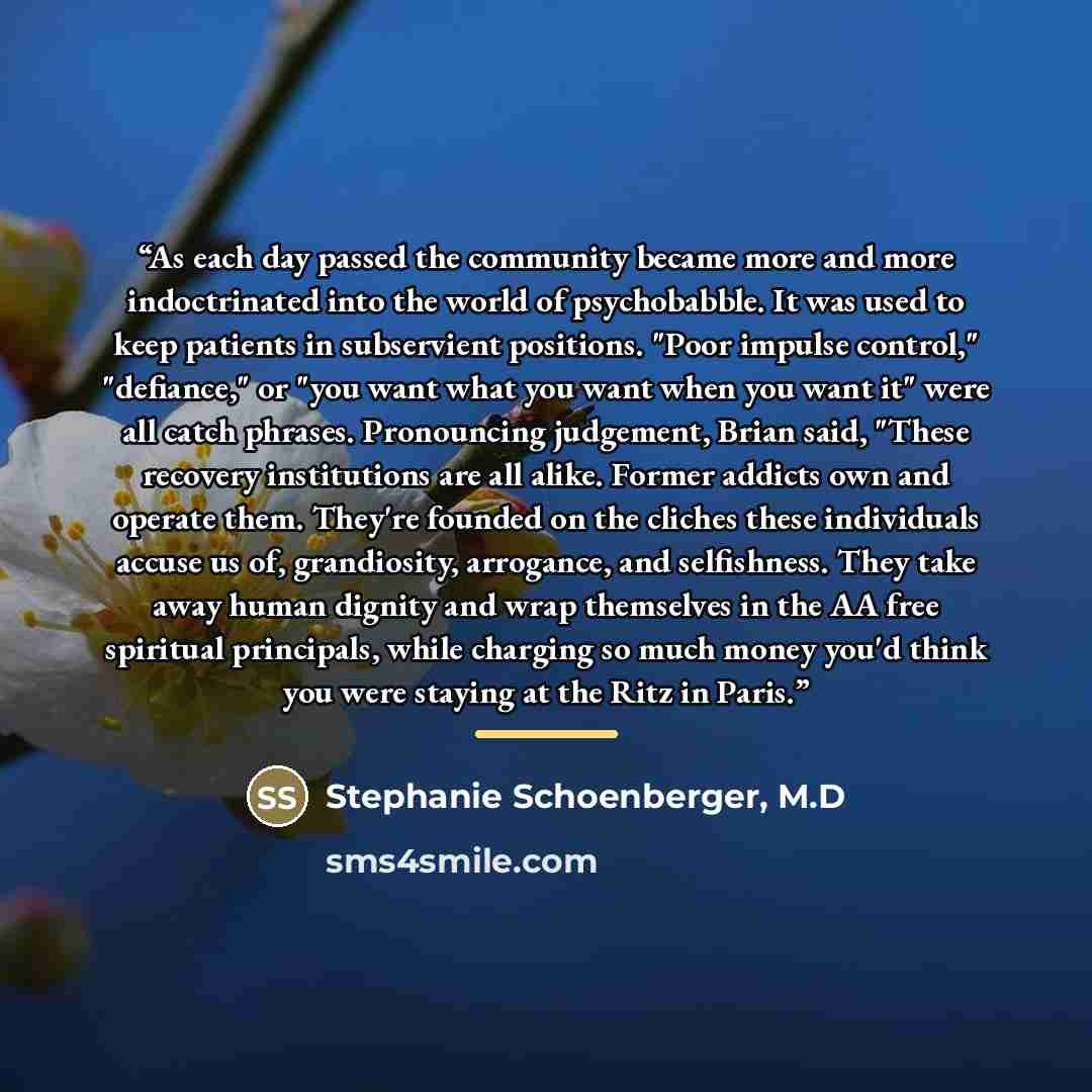 “As each day passed the community became more and more indoctrinated into the world of psychobabble. It was used to keep patients in subservient positions. "Poor impulse control," "defiance," or "you want what you want when you want it" were all catch phrases. Pronouncing judgement, Brian said…” quote by M.D Stephanie Schoenberger