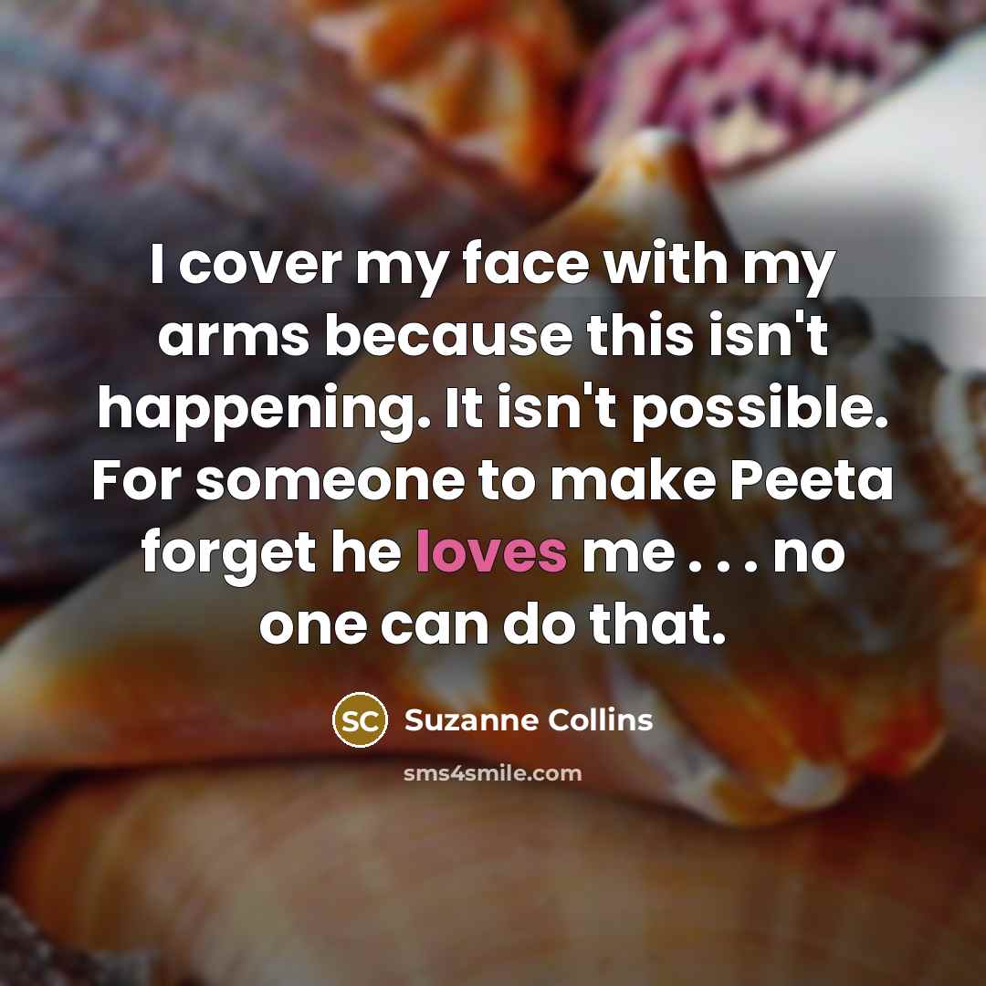 “I cover my face with my arms because this isn't happening. It isn't possible. For someone to make Peeta forget he loves me . . . no one can do that.” quote by Suzanne Collins