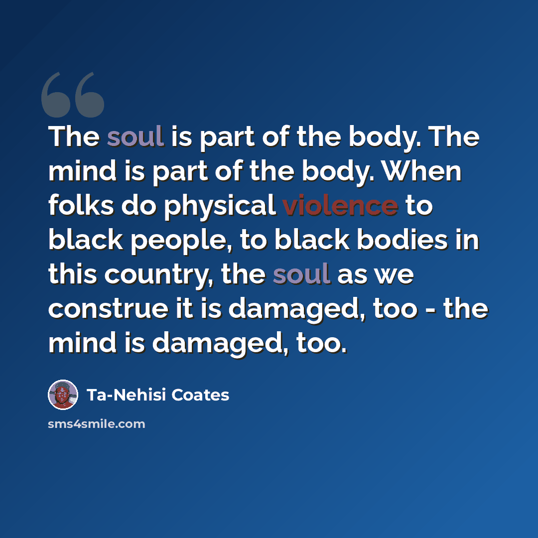 “The soul is part of the body. The mind is part of the body. When folks do physical violence to black people, to black bodies in this country, the soul as we construe it is damaged, too - the mind is damaged, too.” quote by Ta-Nehisi Coates