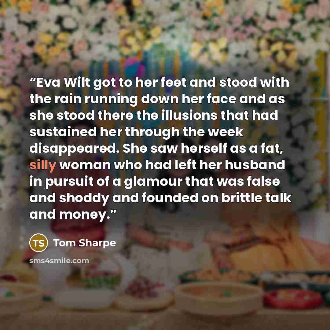 “Eva Wilt got to her feet and stood with the rain running down her face and as she stood there the illusions that had sustained her through the week disappeared. She saw herself as a fat, silly woman who had left her husband in pursuit of a glamour that was false and shoddy and founded on brittle…” quote by Tom Sharpe