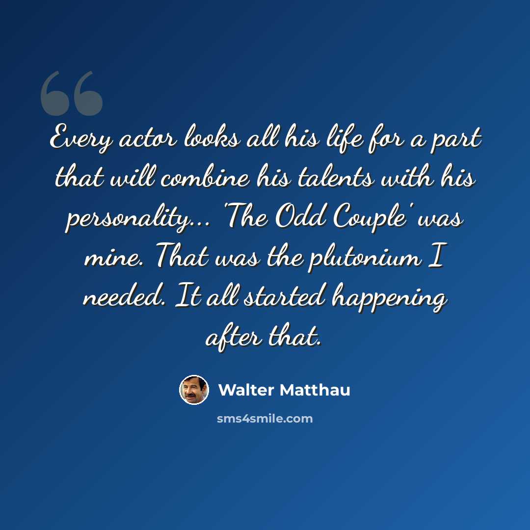 “Every actor looks all his life for a part that will combine his talents with his personality... 'The Odd Couple' was mine. That was the plutonium I needed. It all started happening after that.” quote by Walter Matthau