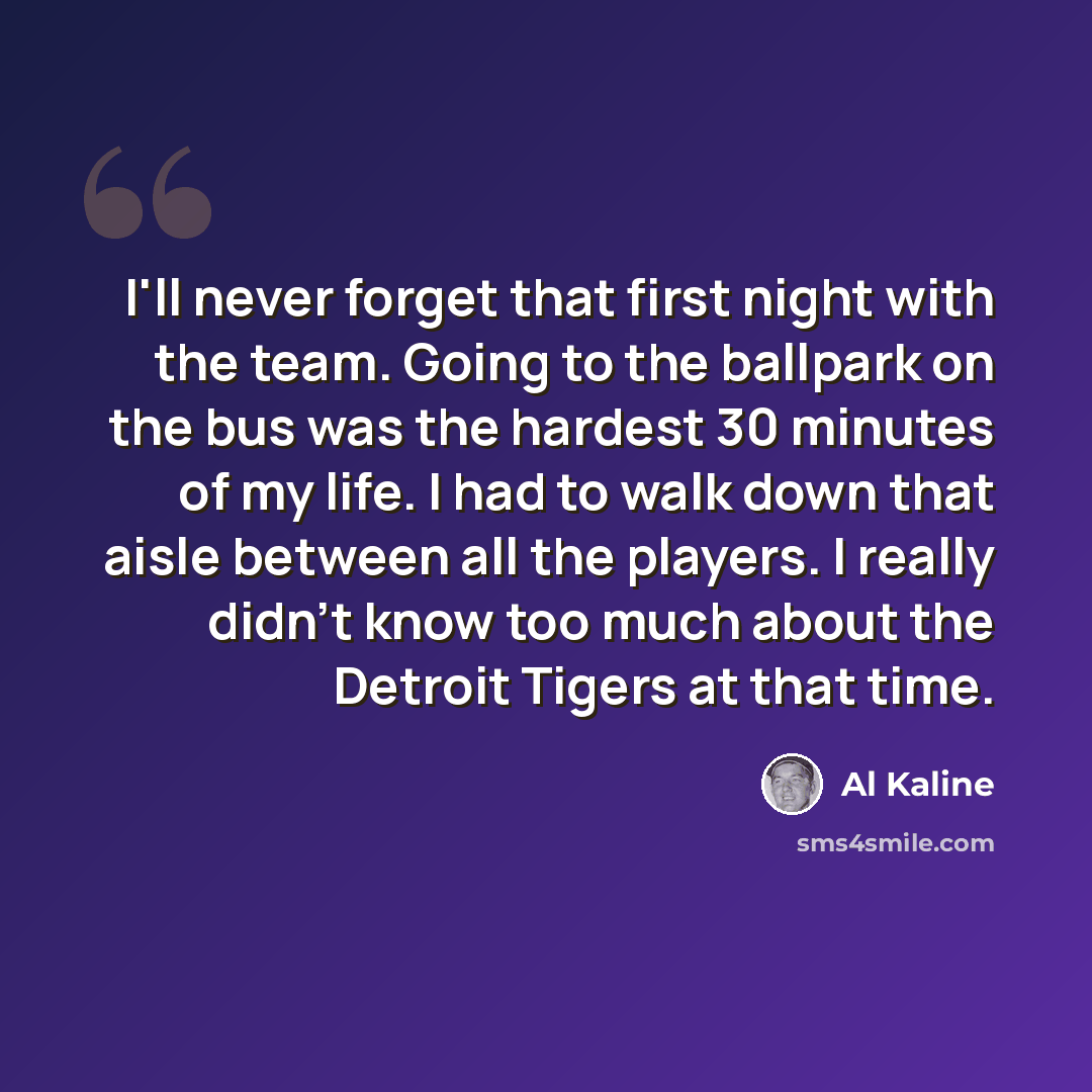 “I'll never forget that first night with the team. Going to the ballpark on the bus was the hardest 30 minutes of my life. I had to walk down that aisle between all the players. I really didn't know too much about the Detroit Tigers at that time.” quote by Al Kaline