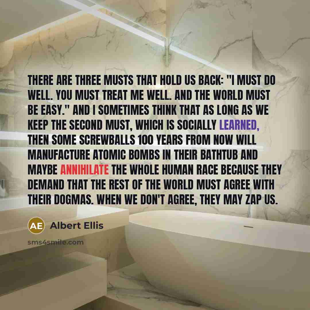 “There are three musts that hold us back: "I must do well. You must treat me well. And the world must be easy." And I sometimes think that as long as we keep the second must, which is socially learned, then some screwballs 100 years from now will manufacture atomic bombs in their bathtub and maybe…” quote by Albert Ellis