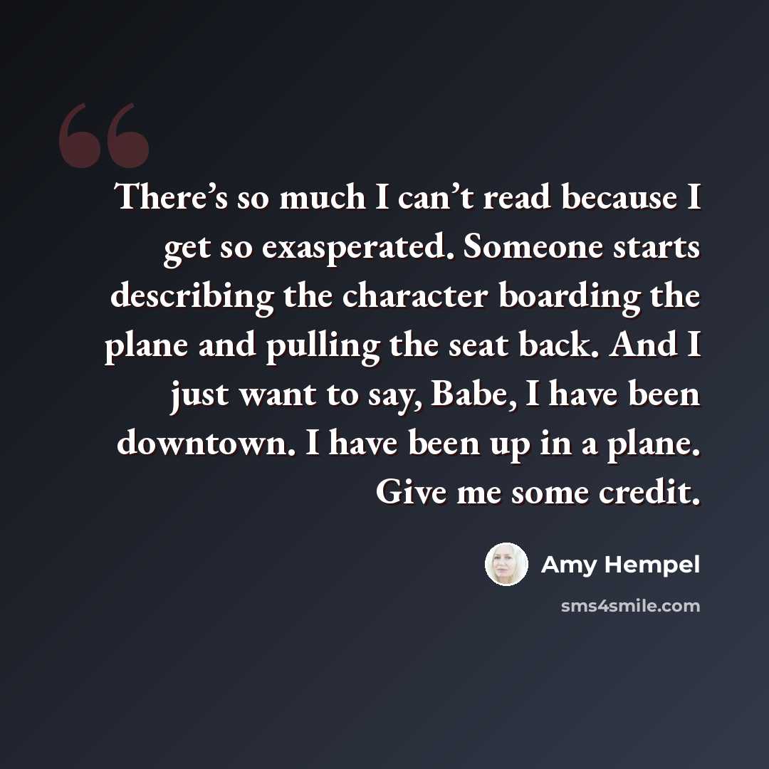 “There’s so much I can’t read because I get so exasperated. Someone starts describing the character boarding the plane and pulling the seat back. And I just want to say, Babe, I have been downtown. I have been up in a plane. Give me some credit.” quote by Amy Hempel