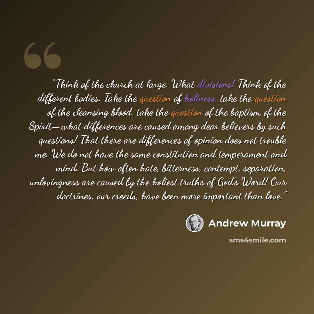 “Think of the church at large. What divisions! Think of the different bodies. Take the question of holiness, take the question of the cleansing blood, take the question of the baptism of the Spirit—what differences are caused among dear believers by such questions! That there are differences of…” quote by Andrew Murray