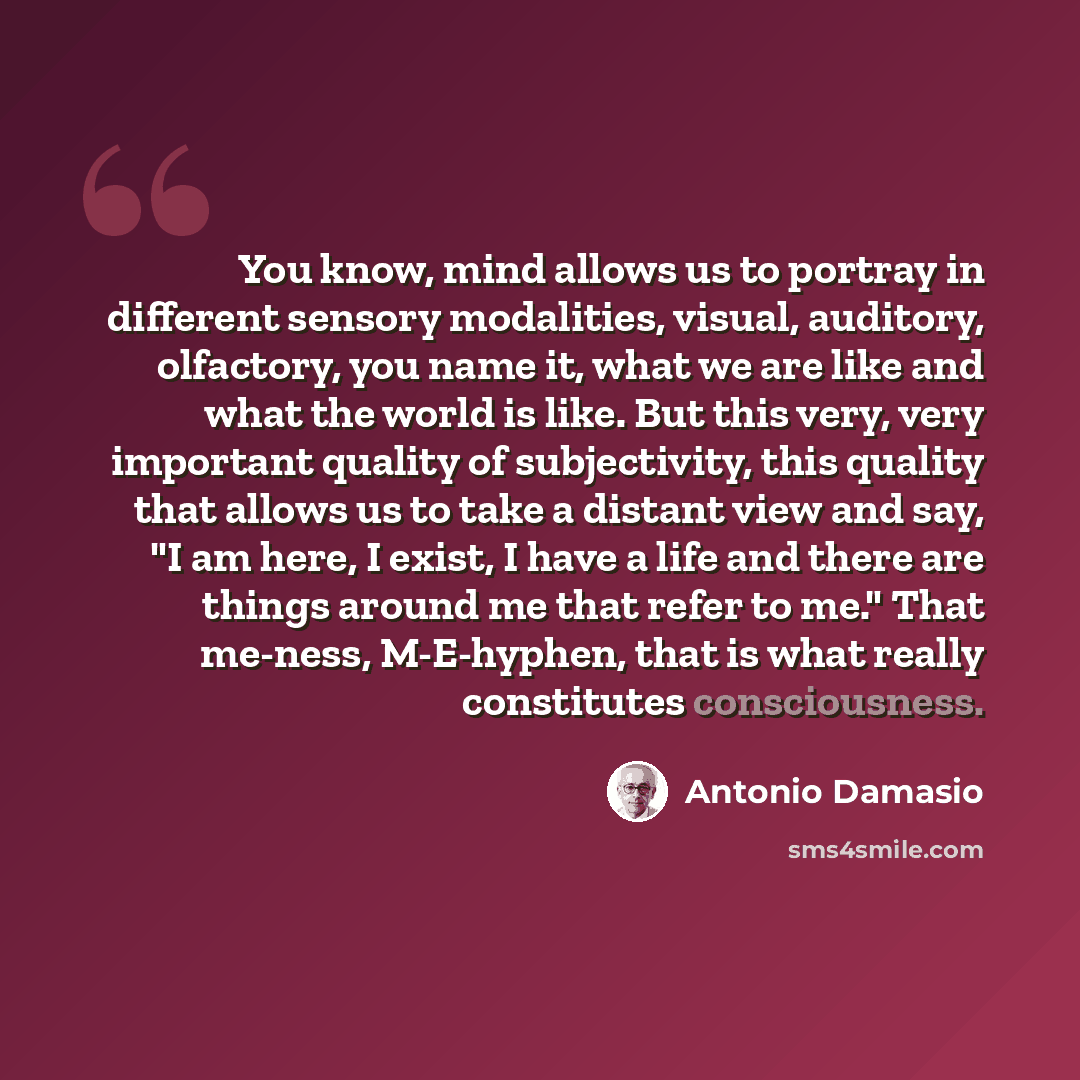 “You know, mind allows us to portray in different sensory modalities, visual, auditory, olfactory, you name it, what we are like and what the world is like. But this very, very important quality of subjectivity, this quality that allows us to take a distant view and say, "I am here, I exist, I have…” quote by Antonio Damasio
