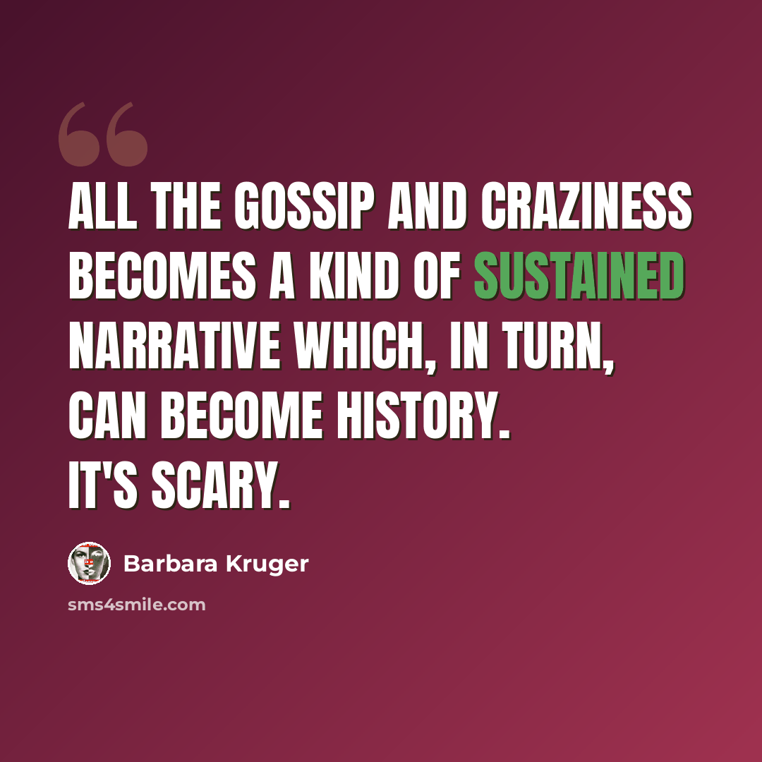 “All the gossip and craziness becomes a kind of sustained narrative which, in turn, can become history. It's scary.” quote by Barbara Kruger