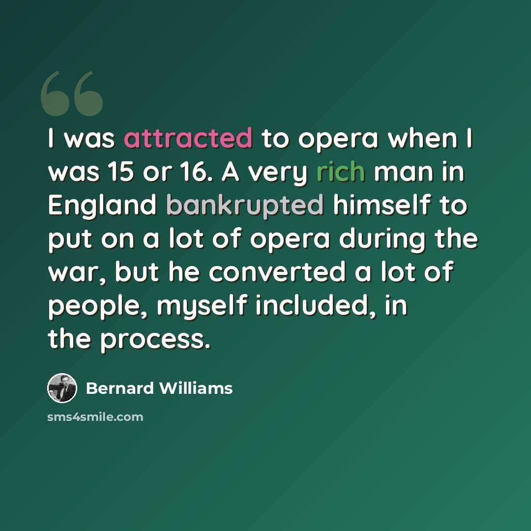 “I was attracted to opera when I was 15 or 16. A very rich man in England bankrupted himself to put on a lot of opera during the war, but he converted a lot of people, myself included, in the process.” quote by Bernard Williams