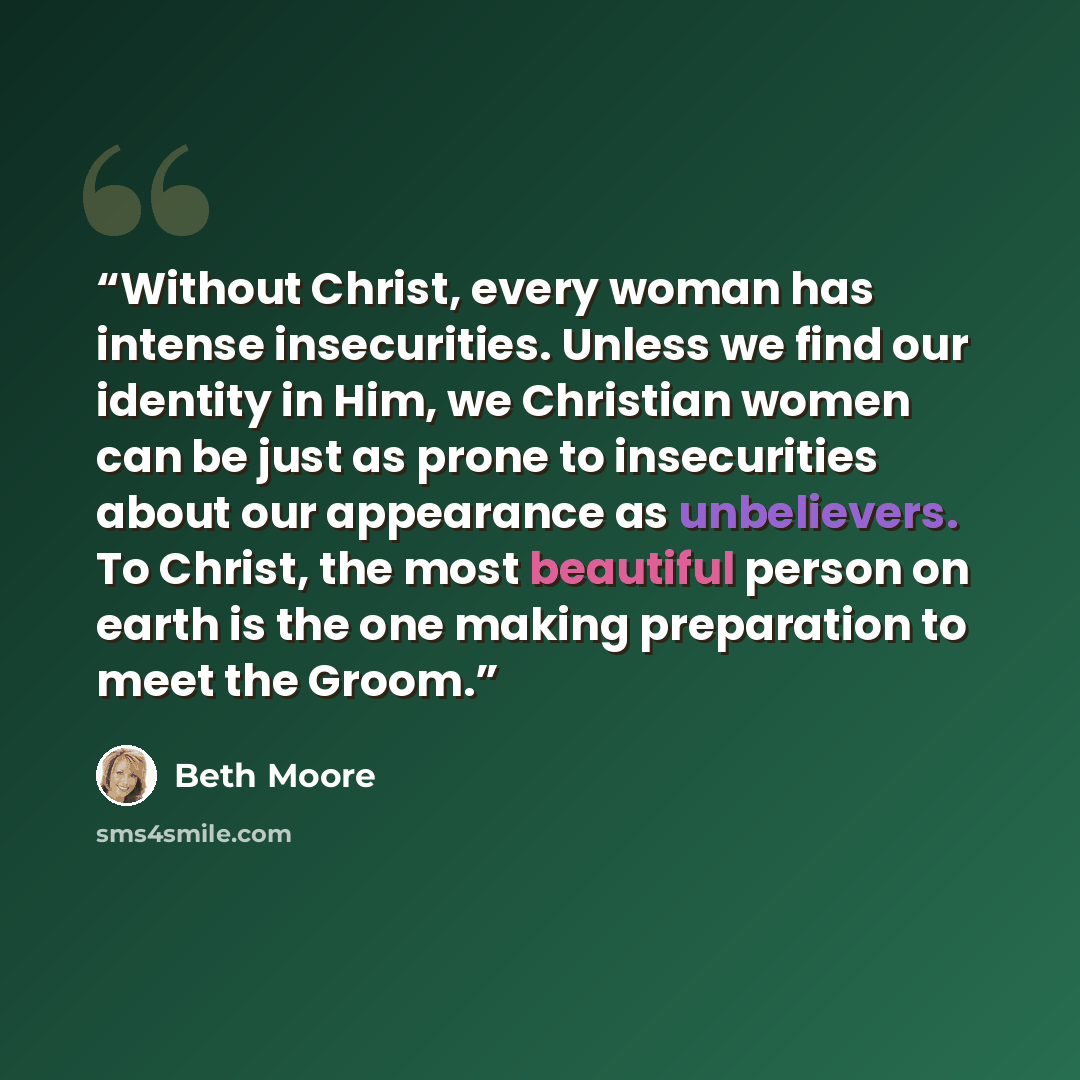 “Without Christ, every woman has intense insecurities. Unless we find our identity in Him, we Christian women can be just as prone to insecurities about our appearance as unbelievers. To Christ, the most beautiful person on earth is the one making preparation to meet the Groom.” quote by Beth Moore