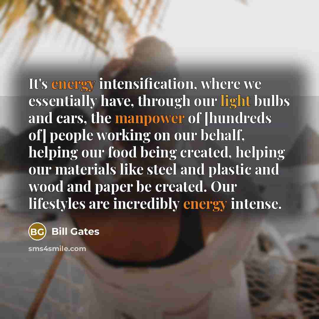 “It's energy intensification, where we essentially have, through our light bulbs and cars, the manpower of [hundreds of] people working on our behalf, helping our food being created, helping our materials like steel and plastic and wood and paper be created. Our lifestyles are incredibly energy…” quote by Bill Gates
