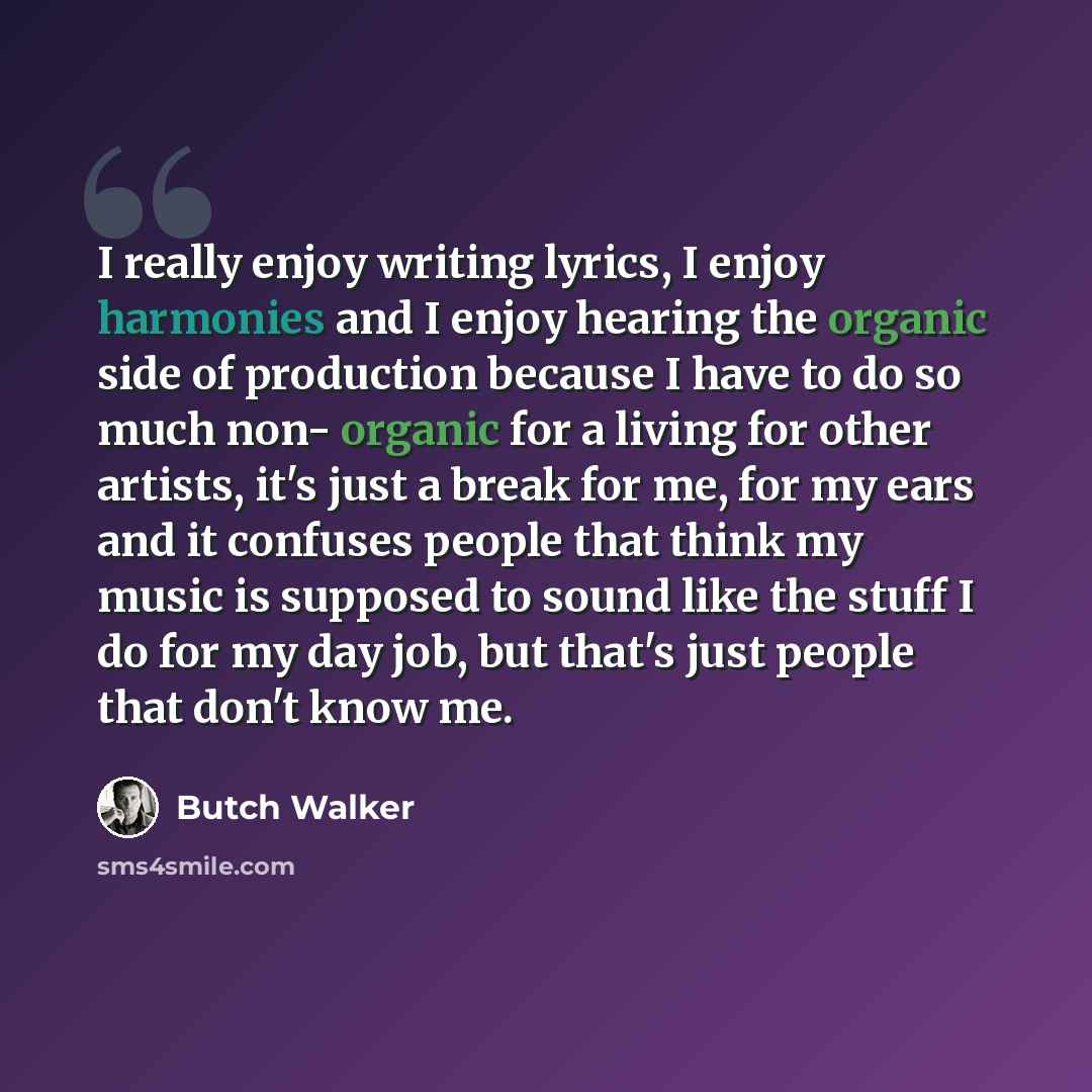 “I really enjoy writing lyrics, I enjoy harmonies and I enjoy hearing the organic side of production because I have to do so much non- organic for a living for other artists, it's just a break for me, for my ears and it confuses people that think my music is supposed to sound like the stuff I do…” quote by Butch Walker