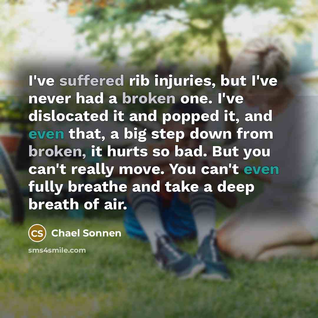 “I've suffered rib injuries, but I've never had a broken one. I've dislocated it and popped it, and even that, a big step down from broken, it hurts so bad. But you can't really move. You can't even fully breathe and take a deep breath of air.” quote by Chael Sonnen