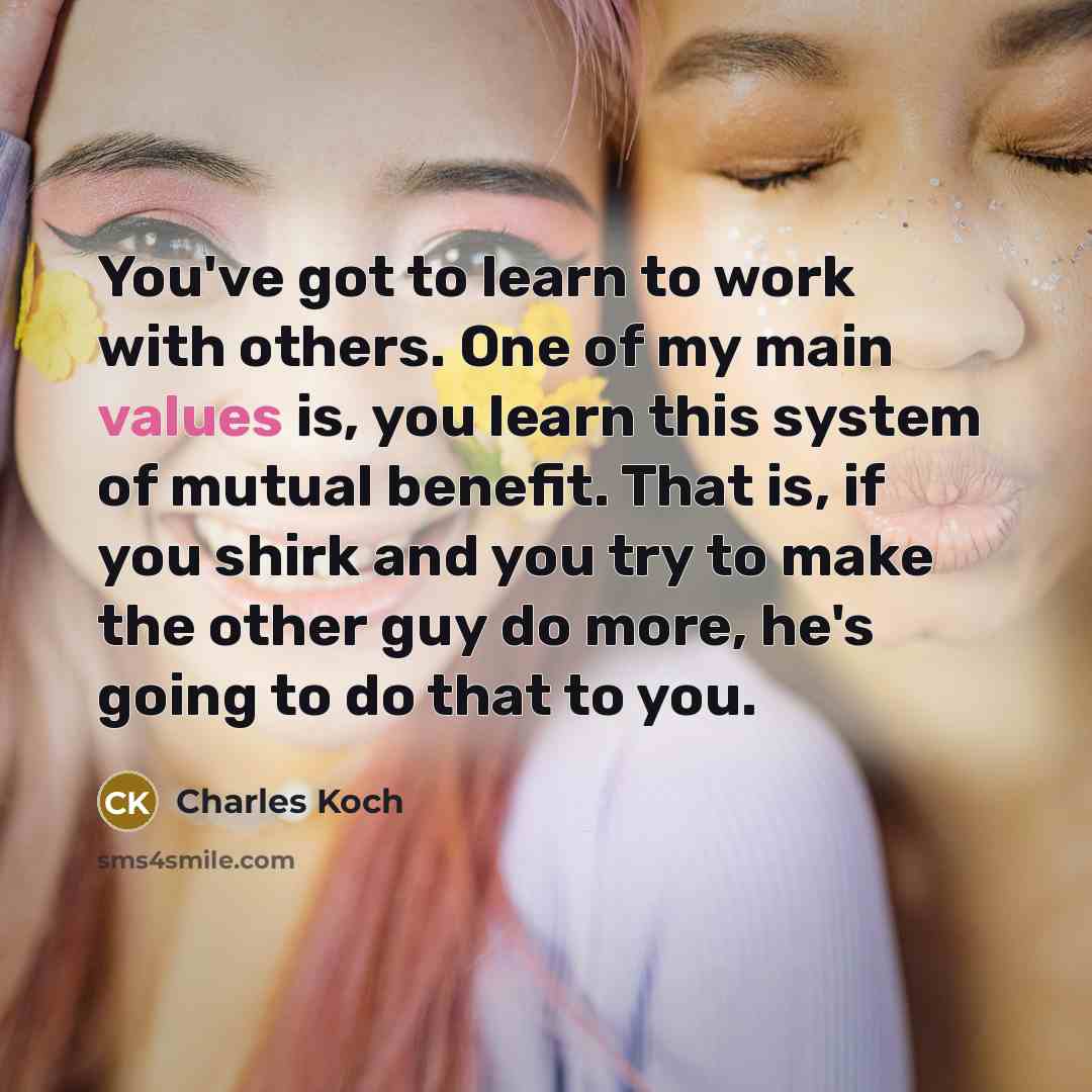 “You've got to learn to work with others. One of my main values is, you learn this system of mutual benefit. That is, if you shirk and you try to make the other guy do more, he's going to do that to you.” quote by Charles Koch