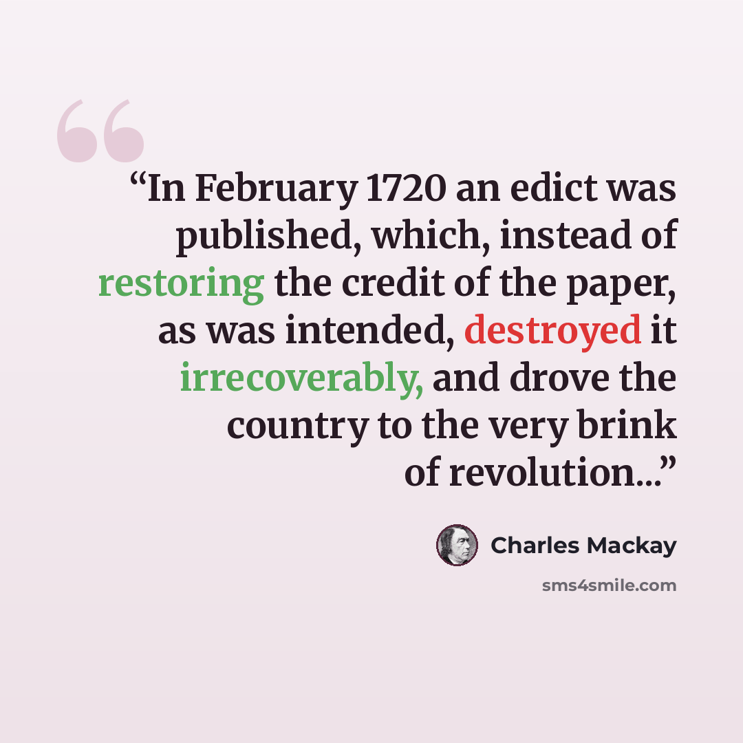 “In February 1720 an edict was published, which, instead of restoring the credit of the paper, as was intended, destroyed it irrecoverably, and drove the country to the very brink of revolution...” quote by Charles MacKay