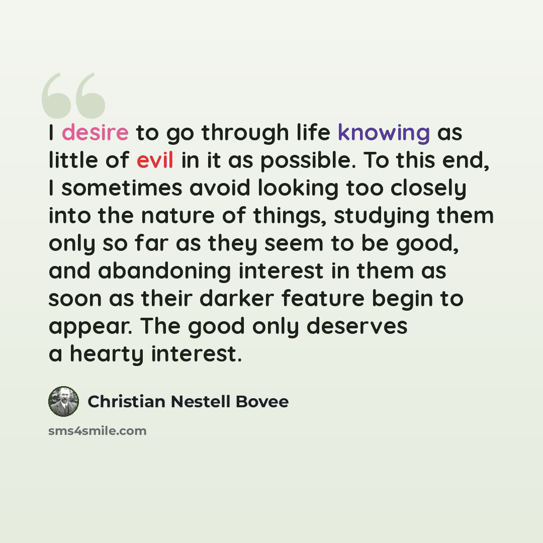 “I desire to go through life knowing as little of evil in it as possible. To this end, I sometimes avoid looking too closely into the nature of things, studying them only so far as they seem to be good, and abandoning interest in them as soon as their darker feature begin to appear. The good only…” quote by Christian Nestell Bovee