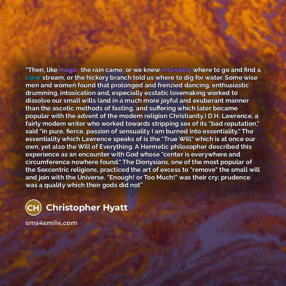 “Then, like magic, the rain came, or we knew intuitively where to go and find a clear stream, or the hickory branch told us where to dig for water. Some wise men and women found that prolonged and frenzied dancing, enthusiastic drumming, intoxication and, especially ecstatic lovemaking worked to…” quote by Christopher Hyatt