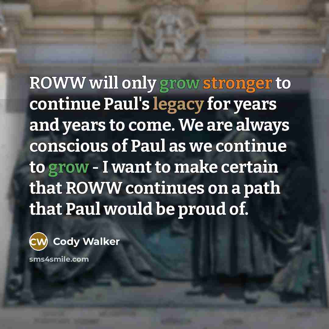 “ROWW will only grow stronger to continue Paul's legacy for years and years to come. We are always conscious of Paul as we continue to grow - I want to make certain that ROWW continues on a path that Paul would be proud of.” quote by Cody Walker
