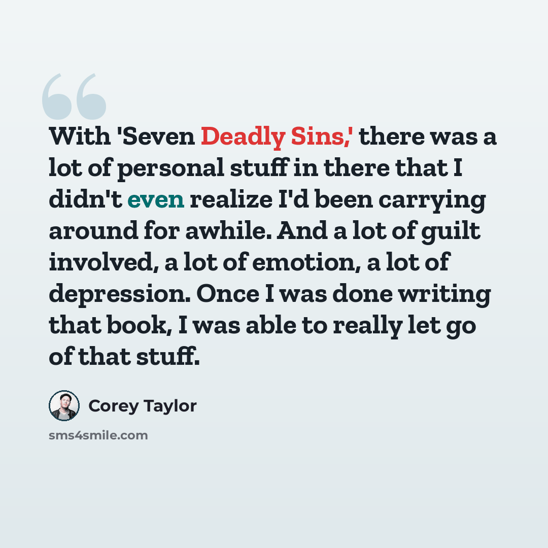 “With 'Seven Deadly Sins,' there was a lot of personal stuff in there that I didn't even realize I'd been carrying around for awhile. And a lot of guilt involved, a lot of emotion, a lot of depression. Once I was done writing that book, I was able to really let go of that stuff.” quote by Corey Taylor