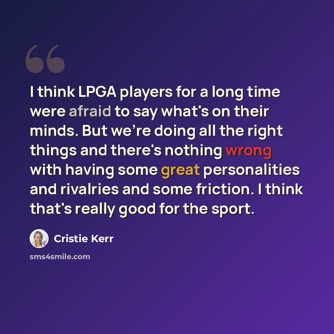 “I think LPGA players for a long time were afraid to say what's on their minds. But we're doing all the right things and there's nothing wrong with having some great personalities and rivalries and some friction. I think that's really good for the sport.” quote by Cristie Kerr