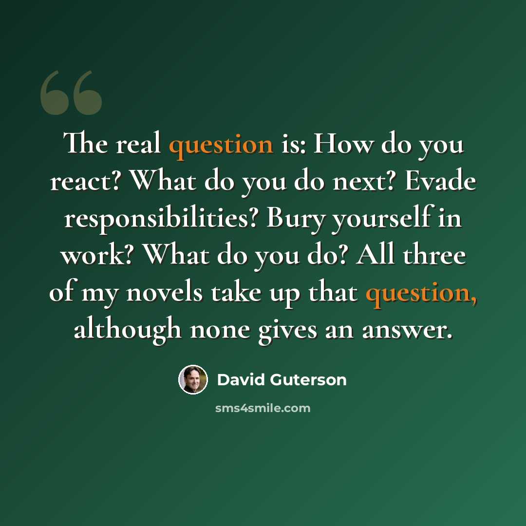 “The real question is: How do you react? What do you do next? Evade responsibilities? Bury yourself in work? What do you do? All three of my novels take up that question, although none gives an answer.” quote by David Guterson