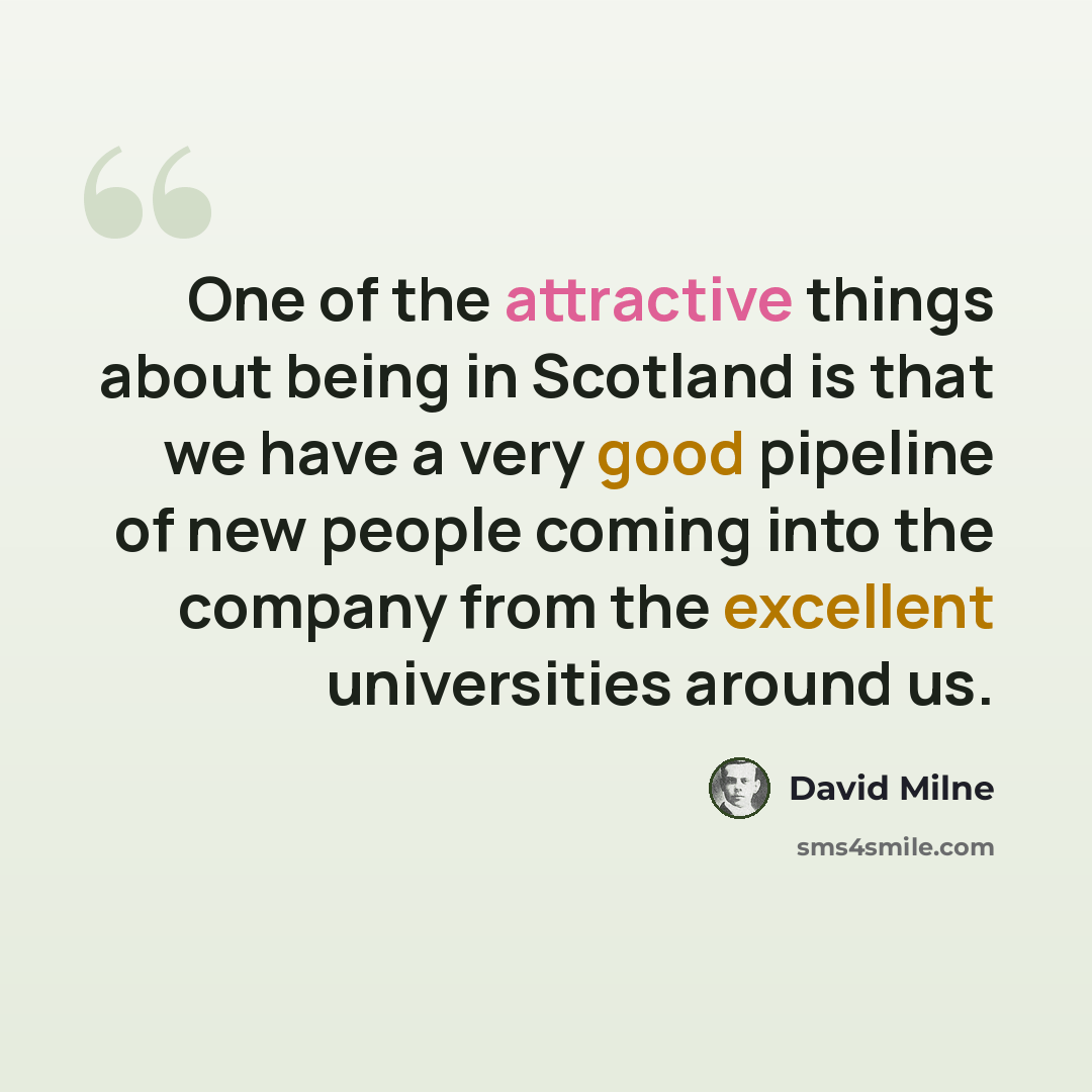 “One of the attractive things about being in Scotland is that we have a very good pipeline of new people coming into the company from the excellent universities around us.” quote by David Milne