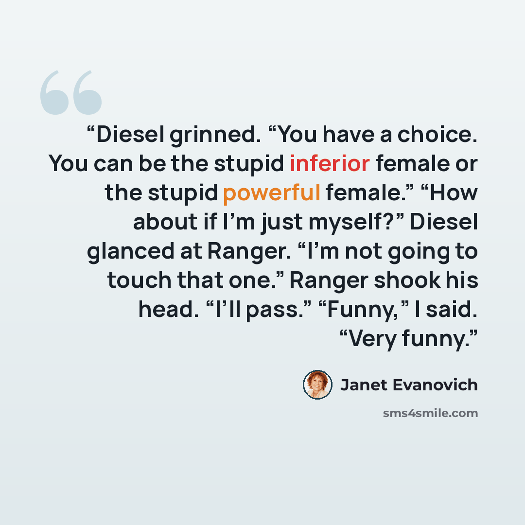 “Diesel grinned. “You have a choice. You can be the stupid inferior female or the stupid powerful female.” “How about if I’m just myself?” Diesel glanced at Ranger. “I’m not going to touch that one.” Ranger shook his head. “I’ll pass.” “Funny,” I said. “Very funny.” quote by Janet Evanovich