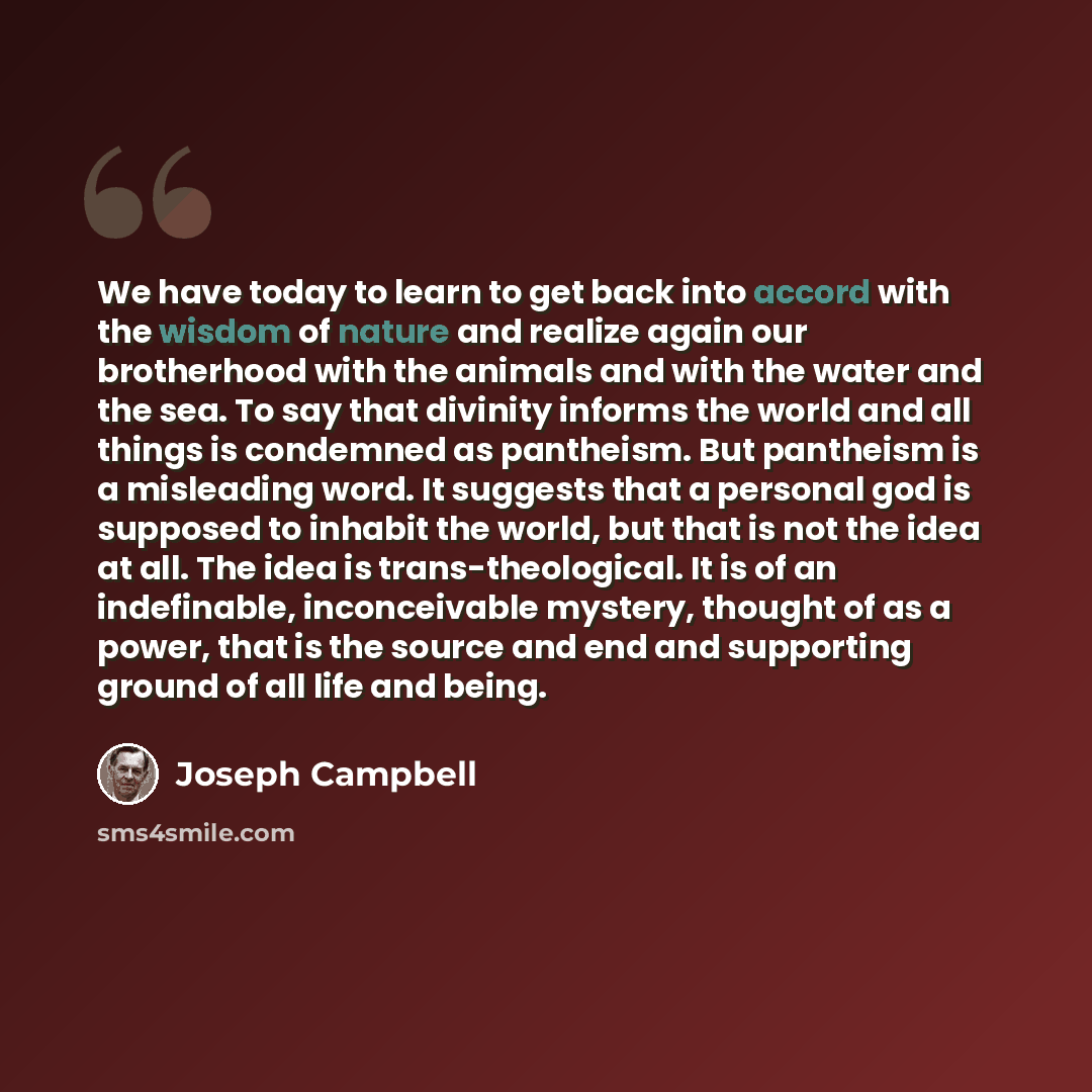 “We have today to learn to get back into accord with the wisdom of nature and realize again our brotherhood with the animals and with the water and the sea. To say that divinity informs the world and all things is condemned as pantheism. But pantheism is a misleading word. It suggests that a…” quote by Joseph Campbell