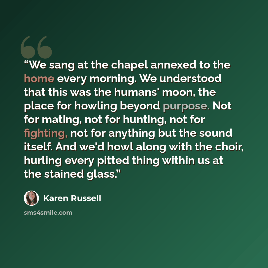 “We sang at the chapel annexed to the home every morning. We understood that this was the humans' moon, the place for howling beyond purpose. Not for mating, not for hunting, not for fighting, not for anything but the sound itself. And we'd howl along with the choir, hurling every pitted thing…” quote by Karen Russell