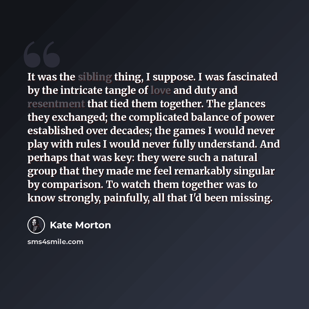 “It was the sibling thing, I suppose. I was fascinated by the intricate tangle of love and duty and resentment that tied them together. The glances they exchanged; the complicated balance of power established over decades; the games I would never play with rules I would never fully understand. And…” quote by Kate Morton