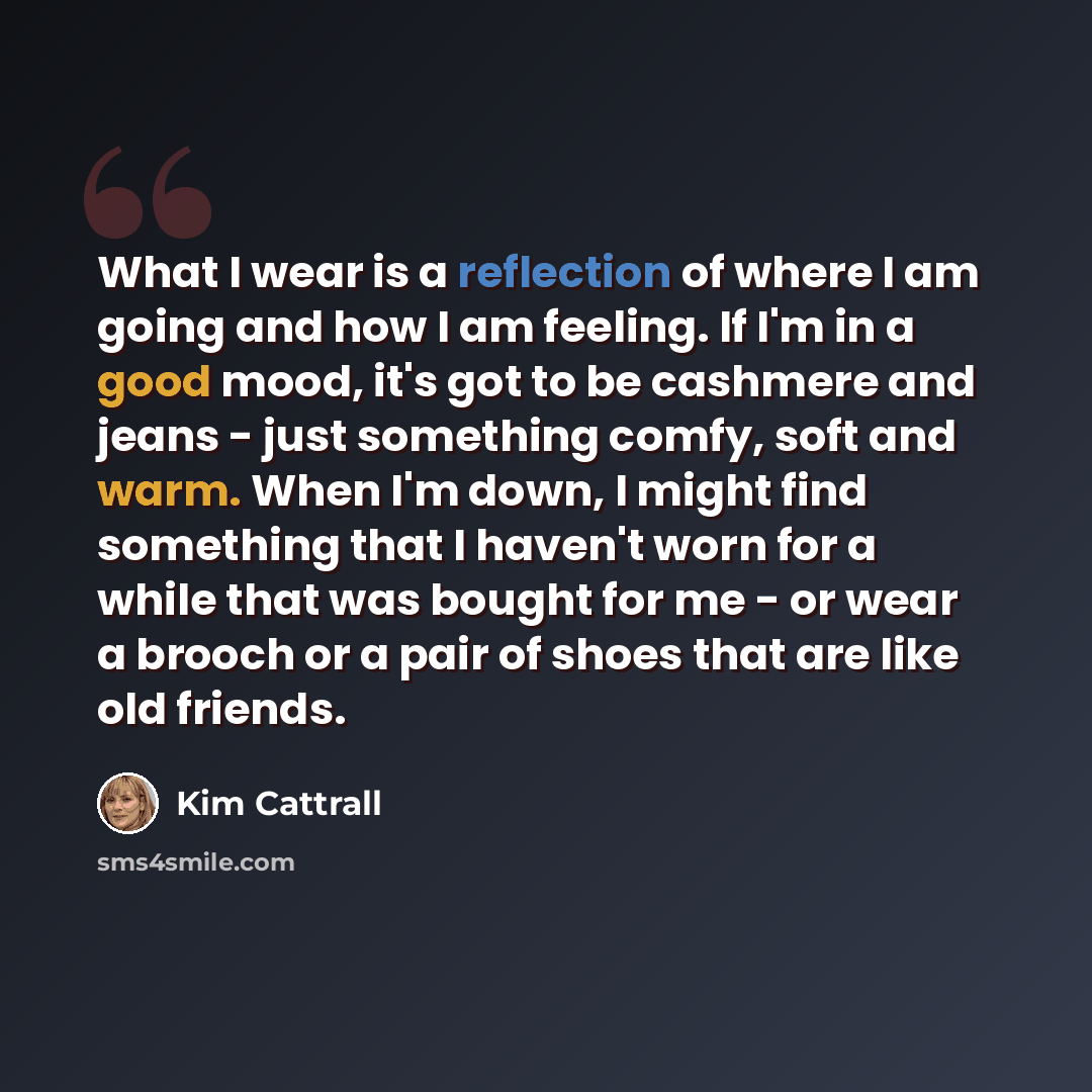 “What I wear is a reflection of where I am going and how I am feeling. If I'm in a good mood, it's got to be cashmere and jeans - just something comfy, soft and warm. When I'm down, I might find something that I haven't worn for a while that was bought for me - or wear a brooch or a pair of shoes…” quote by Kim Cattrall