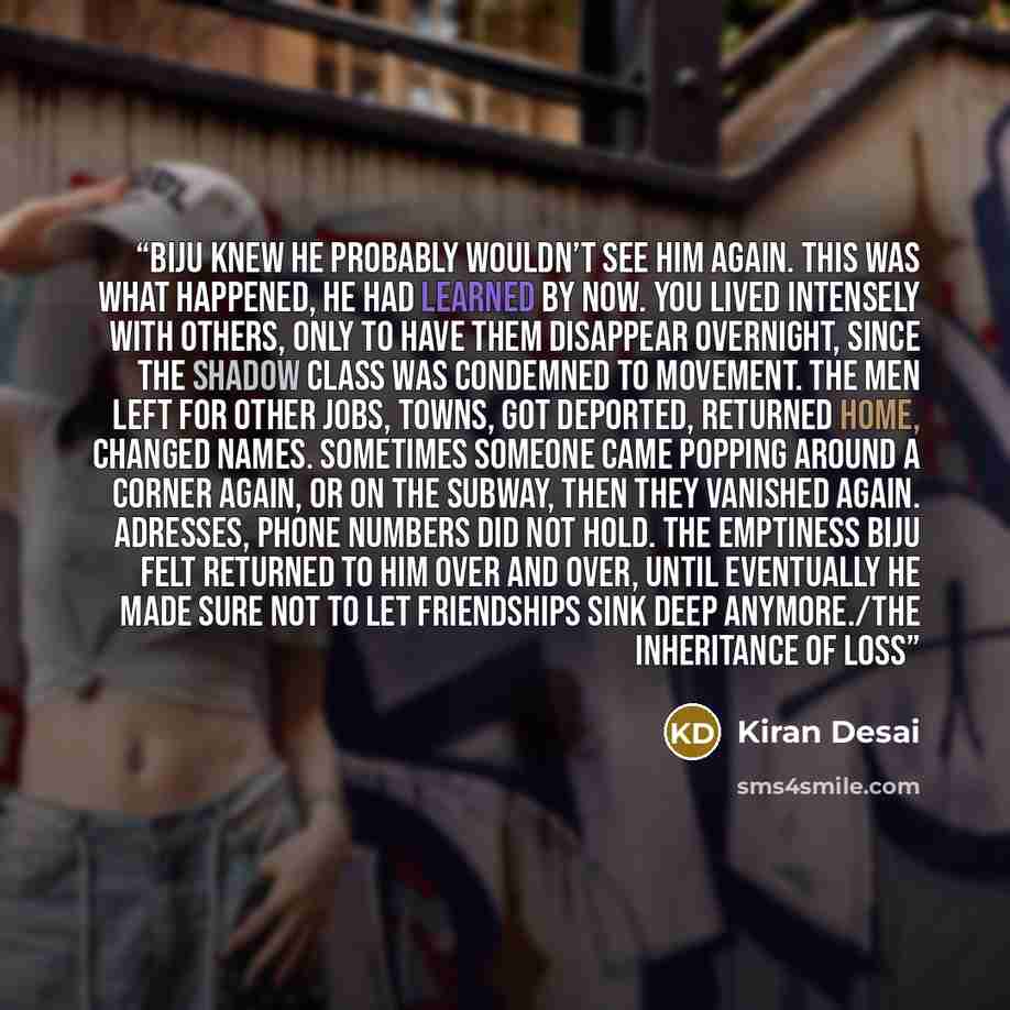 “Biju knew he probably wouldn’t see him again. This was what happened, he had learned by now. You lived intensely with others, only to have them disappear overnight, since the shadow class was condemned to movement. The men left for other jobs, towns, got deported, returned home, changed names…” quote by Kiran Desai