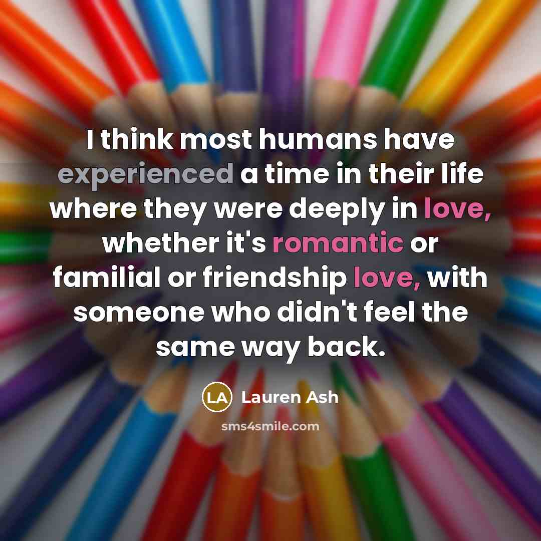 “I think most humans have experienced a time in their life where they were deeply in love, whether it's romantic or familial or friendship love, with someone who didn't feel the same way back.” quote by Lauren Ash