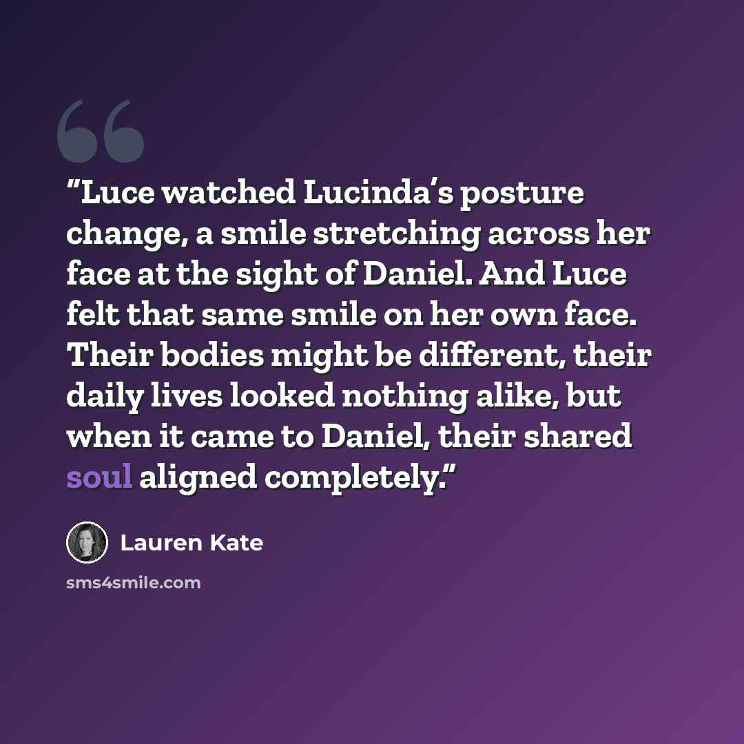 “Luce watched Lucinda’s posture change, a smile stretching across her face at the sight of Daniel. And Luce felt that same smile on her own face. Their bodies might be different, their daily lives looked nothing alike, but when it came to Daniel, their shared soul aligned completely.” quote by Lauren Kate