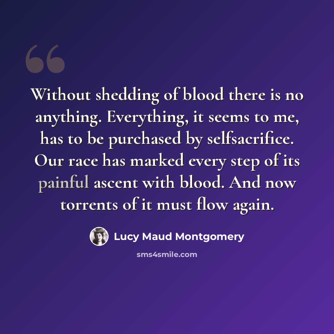 “Without shedding of blood there is no anything. Everything, it seems to me, has to be purchased by selfsacrifice. Our race has marked every step of its painful ascent with blood. And now torrents of it must flow again.” quote by Lucy Maud Montgomery