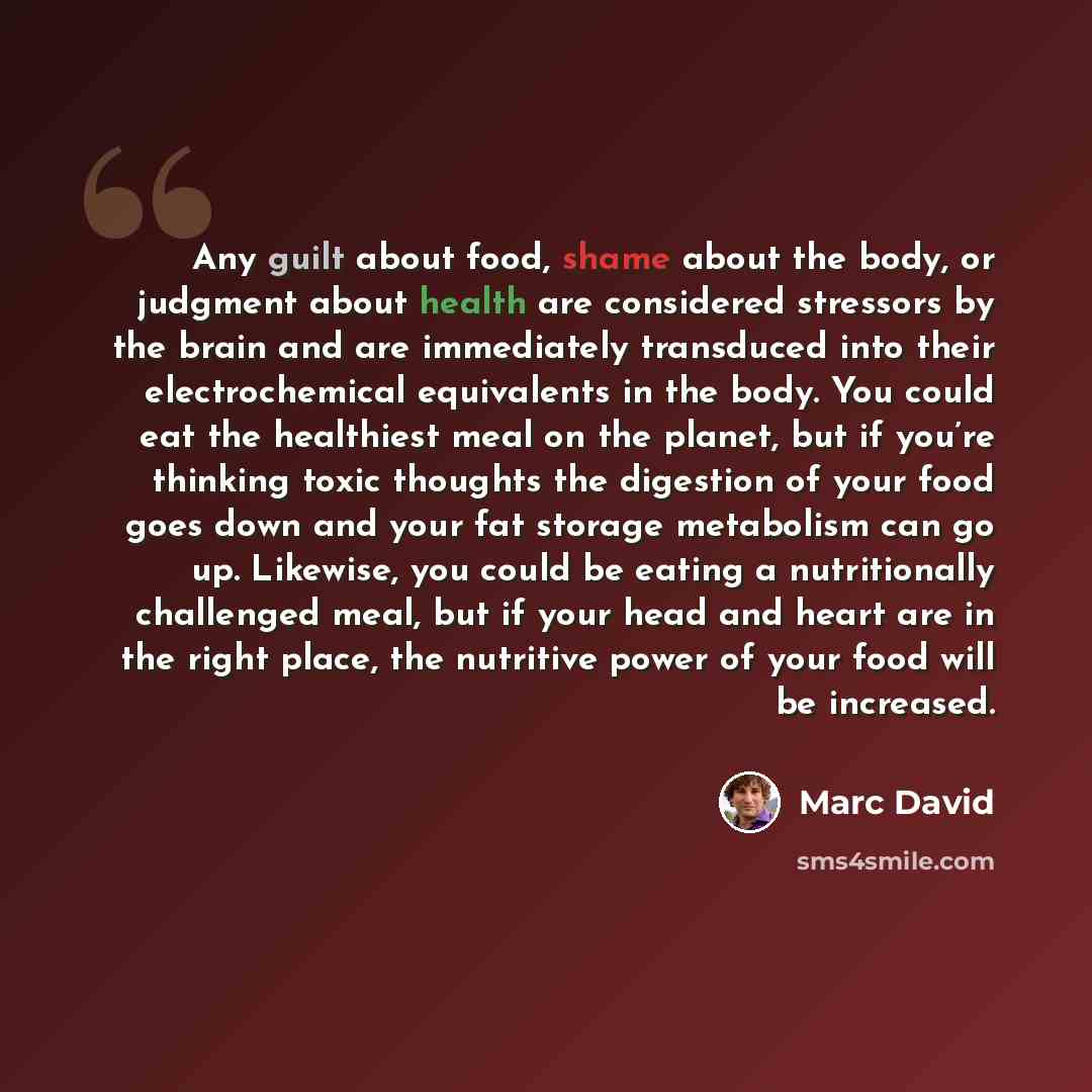 “Any guilt about food, shame about the body, or judgment about health are considered stressors by the brain and are immediately transduced into their electrochemical equivalents in the body. You could eat the healthiest meal on the planet, but if you’re thinking toxic thoughts the digestion of your…” quote by Marc David