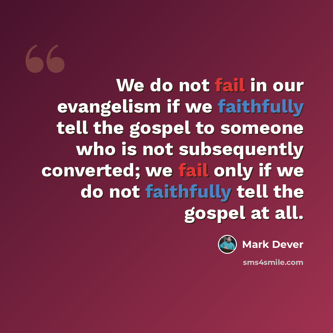 “We do not fail in our evangelism if we faithfully tell the gospel to someone who is not subsequently converted; we fail only if we do not faithfully tell the gospel at all.” quote by Mark Dever