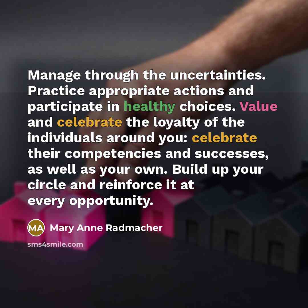 “Manage through the uncertainties. Practice appropriate actions and participate in healthy choices. Value and celebrate the loyalty of the individuals around you: celebrate their competencies and successes, as well as your own. Build up your circle and reinforce it at every opportunity.” quote by Mary Anne Radmacher