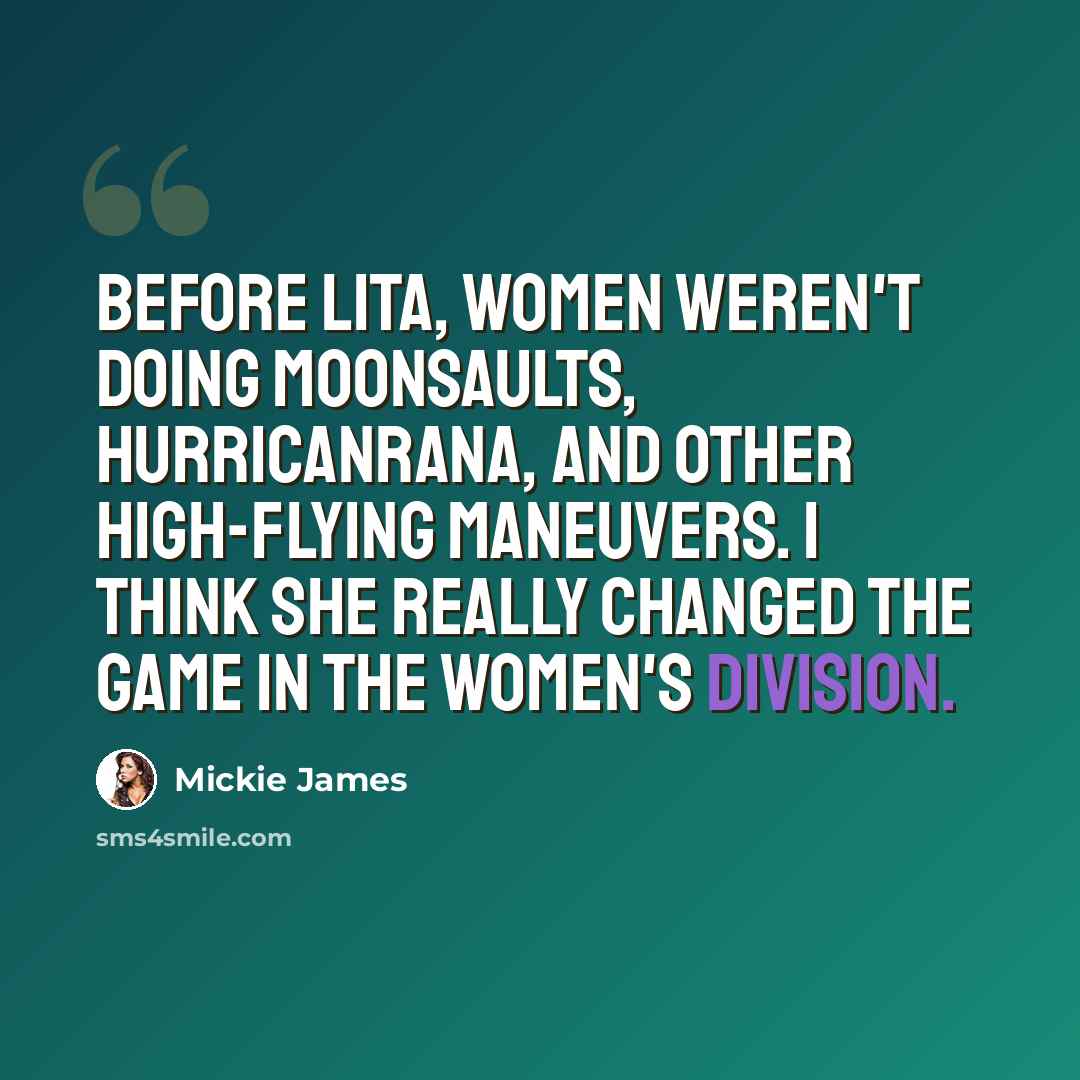 “Before Lita, women weren't doing moonsaults, hurricanrana, and other high-flying maneuvers. I think she really changed the game in the women's division.” quote by Mickie James