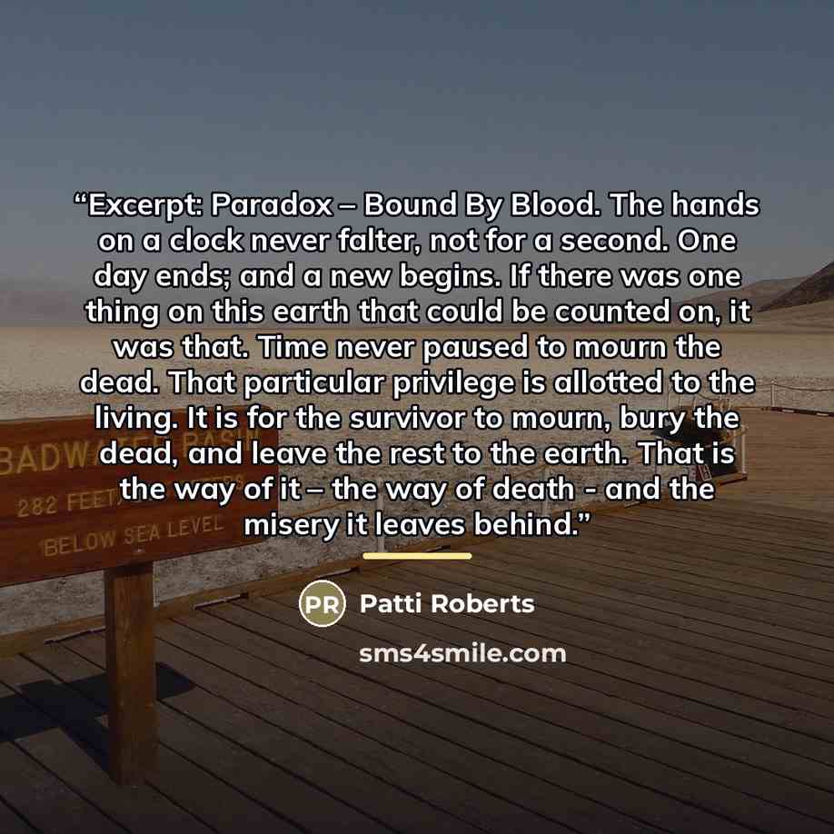 “Excerpt: Paradox – Bound By Blood. The hands on a clock never falter, not for a second. One day ends; and a new begins. If there was one thing on this earth that could be counted on, it was that. Time never paused to mourn the dead. That particular privilege is allotted to the living. It is for…” quote by Patti Roberts