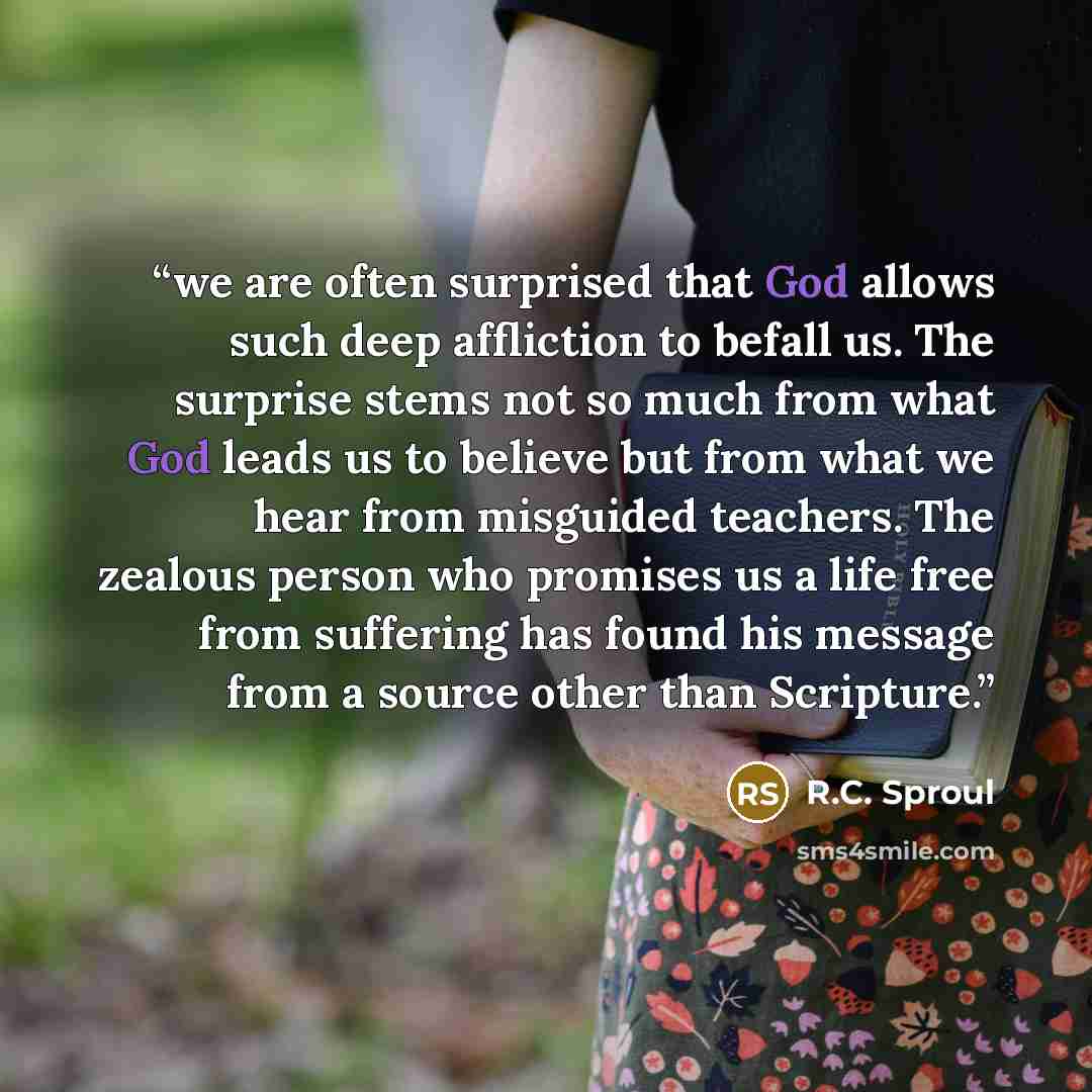 “we are often surprised that God allows such deep affliction to befall us. The surprise stems not so much from what God leads us to believe but from what we hear from misguided teachers. The zealous person who promises us a life free from suffering has found his message from a source other than…” quote by R.C. Sproul