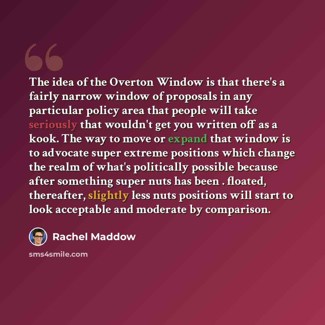 “The idea of the Overton Window is that there's a fairly narrow window of proposals in any particular policy area that people will take seriously that wouldn't get you written off as a kook. The way to move or expand that window is to advocate super extreme positions which change the realm of…” quote by Rachel Maddow