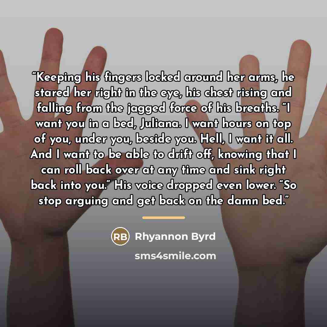 “Keeping his fingers locked around her arms, he stared her right in the eye, his chest rising and falling from the jagged force of his breaths. “I want you in a bed, Juliana. I want hours on top of you, under you, beside you. Hell, I want it all. And I want to be able to drift off, knowing that I…” quote by Rhyannon Byrd